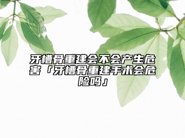 牙槽骨重建会不会产生危害「牙槽骨重建手术会危险吗」