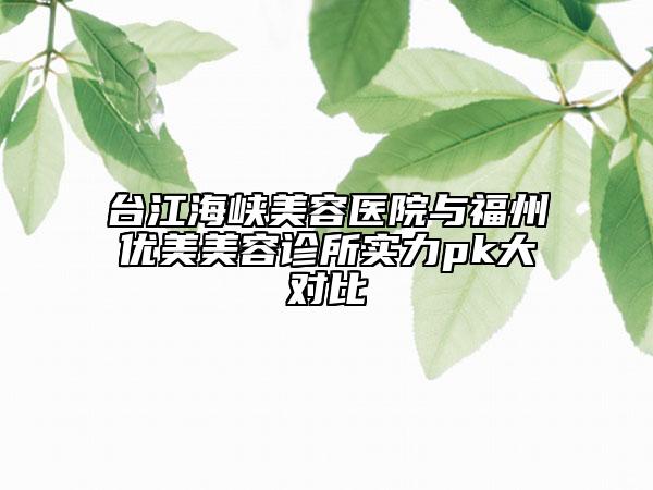 台江海峡美容医院与福州优美美容诊所实力pk大对比