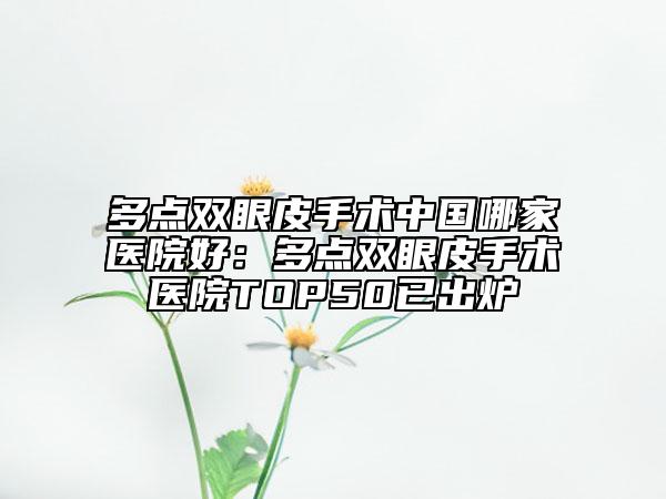 多点双眼皮手术中国哪家医院好：多点双眼皮手术医院TOP50已出炉