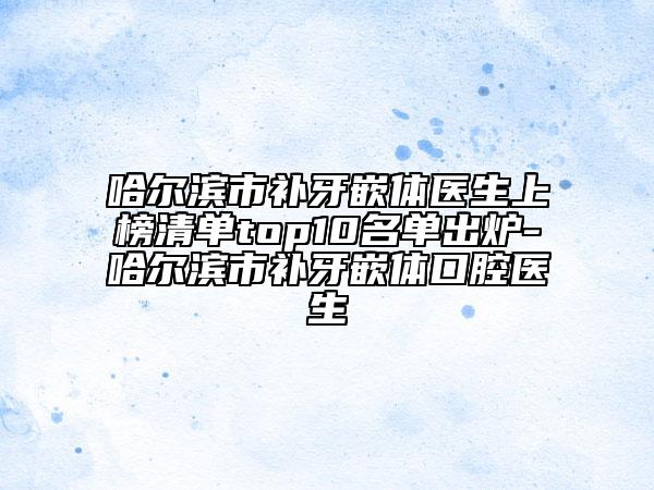 哈尔滨市补牙嵌体医生上榜清单top10名单出炉-哈尔滨市补牙嵌体口腔医生