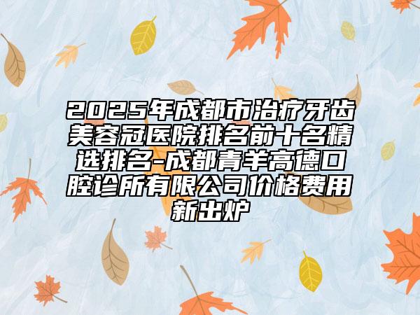 2025年成都市治疗牙齿美容冠医院排名前十名精选排名-成都青羊高德口腔诊所有限公司价格费用新出炉