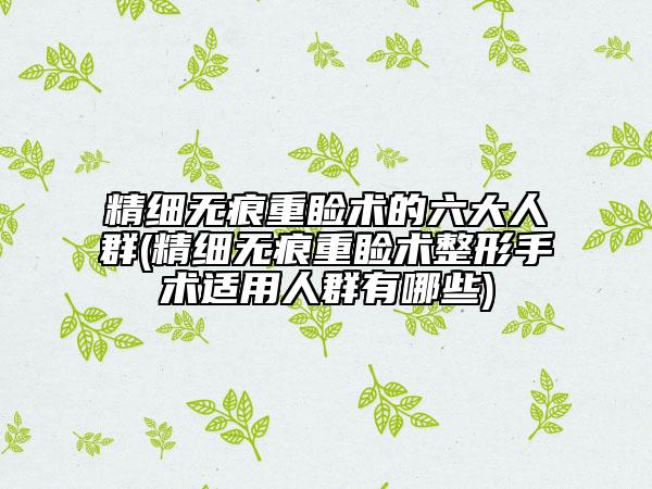 精细无痕重睑术的六大人群(精细无痕重睑术整形手术适用人群有哪些)