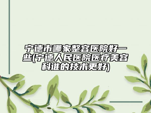 宁德市哪家整容医院好一些(宁德人民医院医疗美容科谁的技术更好)