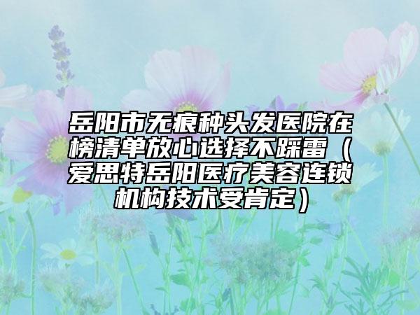 岳阳市无痕种头发医院在榜清单放心选择不踩雷（爱思特岳阳医疗美容连锁机构技术受肯定）