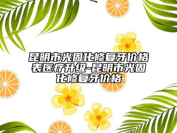 昆明市光固化修复牙价格表医疗升级-昆明市光固化修复牙价格