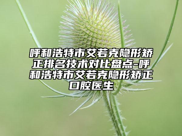 呼和浩特市艾若克隐形矫正排名技术对比盘点-呼和浩特市艾若克隐形矫正口腔医生