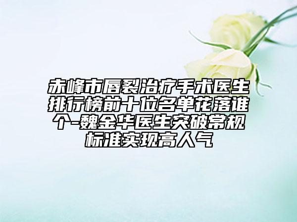 赤峰市唇裂治疗手术医生排行榜前十位名单花落谁个-魏金华医生突破常规标准实现高人气