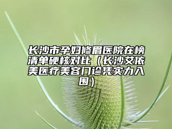 长沙市孕妇修眉医院在榜清单硬核对比（长沙艾依美医疗美容门诊凭实力入围）