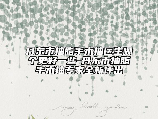 丹东市抽脂手术抽医生哪个更好一些-丹东市抽脂手术抽专家全新评出