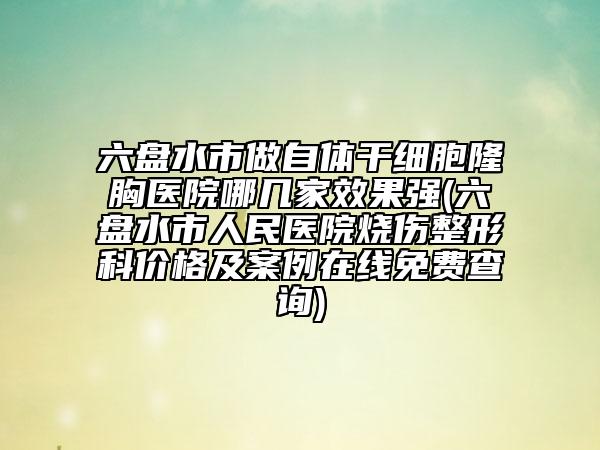 六盘水市做自体干细胞隆胸医院哪几家效果强(六盘水市人民医院烧伤整形科价格及案例在线免费查询)