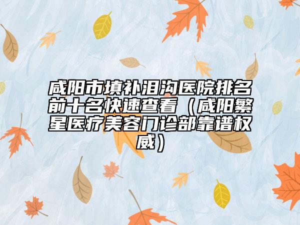 咸阳市填补泪沟医院排名前十名快速查看（咸阳繁星医疗美容门诊部靠谱权威）