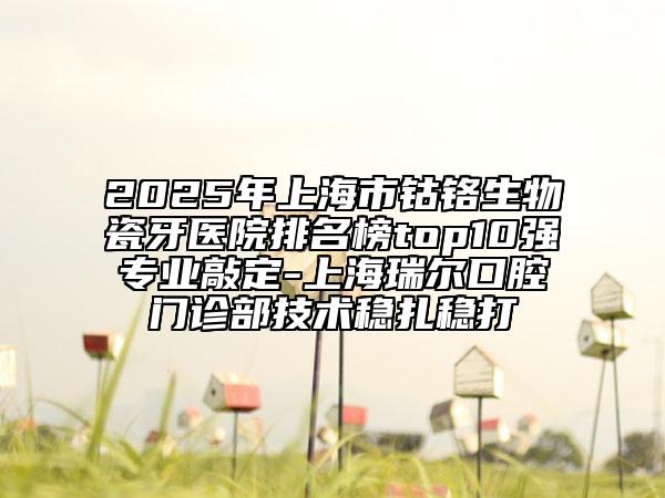2025年上海市钴铬生物瓷牙医院排名榜top10强专业敲定-上海瑞尔口腔门诊部技术稳扎稳打