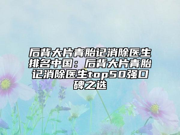 后背大片青胎记消除医生排名中国：后背大片青胎记消除医生top50强口碑之选