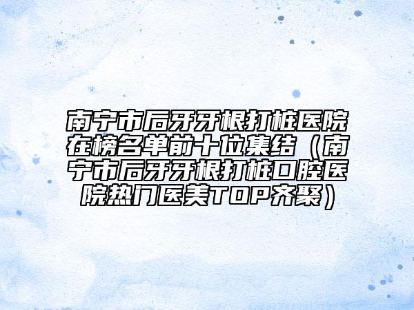 南宁市后牙牙根打桩医院在榜名单前十位集结（南宁市后牙牙根打桩口腔医院热门医美TOP齐聚）
