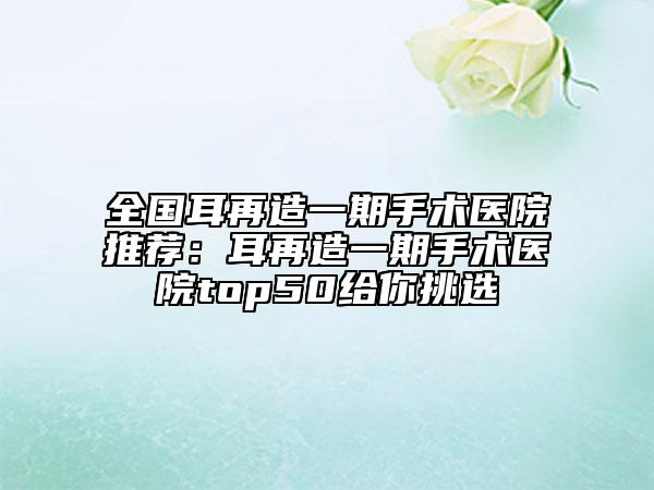 全国耳再造一期手术医院推荐：耳再造一期手术医院top50给你挑选
