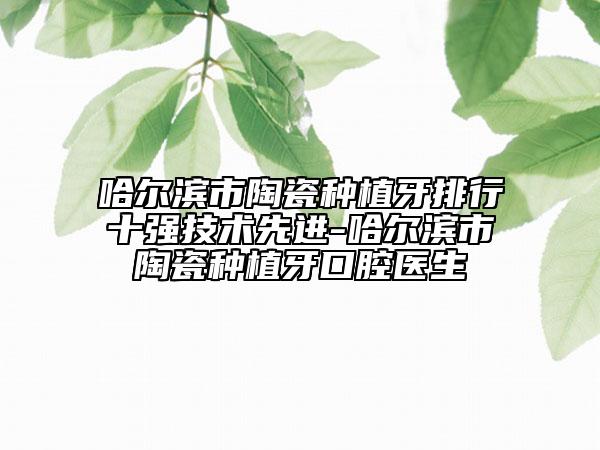 哈尔滨市陶瓷种植牙排行十强技术先进-哈尔滨市陶瓷种植牙口腔医生