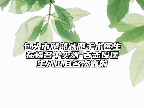 包头市腿部减肥手术医生在榜名单实测-吉志俊医生入围且名次靠前
