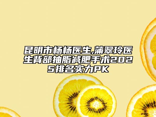 昆明市杨杨医生,蒲翠玲医生背部抽脂减肥手术2025排名实力PK