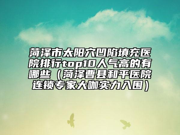 菏泽市太阳穴凹陷填充医院排行top10人气高的有哪些（菏泽曹县和平医院连锁专家大咖实力入围）