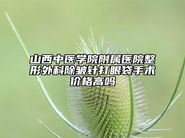 山西中医学院附属医院整形外科除皱针打眼袋手术价格高吗