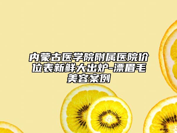 内蒙古医学院附属医院价位表新鲜大出炉-漂眉毛美容案例