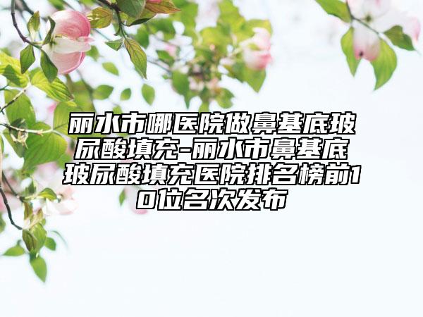 丽水市哪医院做鼻基底玻尿酸填充-丽水市鼻基底玻尿酸填充医院排名榜前10位名次发布