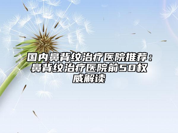 国内鼻背纹治疗医院推荐：鼻背纹治疗医院前50权威解读