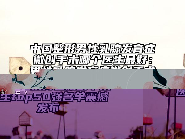 中国整形男性乳腺发育症微创手术哪个医生最好：男性乳腺发育症微创手术医生top50强名单震撼发布