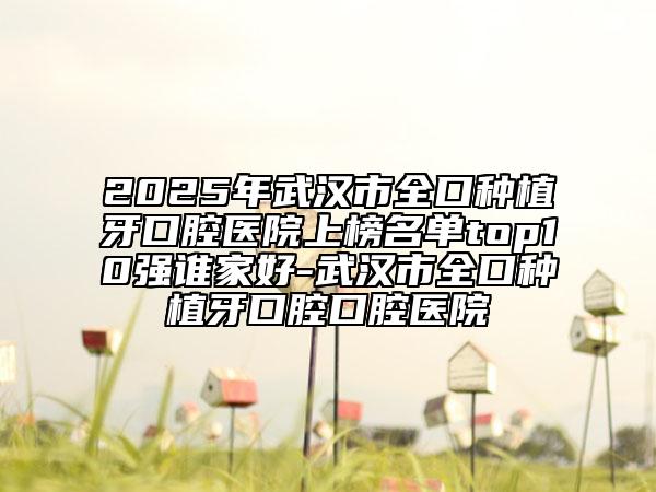 2025年武汉市全口种植牙口腔医院上榜名单top10强谁家好-武汉市全口种植牙口腔口腔医院