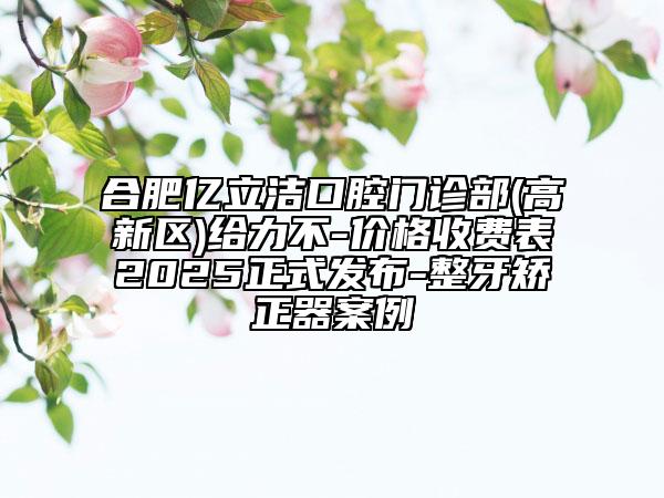 合肥亿立洁口腔门诊部(高新区)给力不-价格收费表2025正式发布-整牙矫正器案例