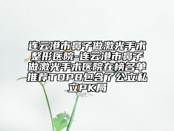 连云港市鼻子做激光手术整形医院-连云港市鼻子做激光手术医院在榜名单推荐TOP8包含了公立私立PK局