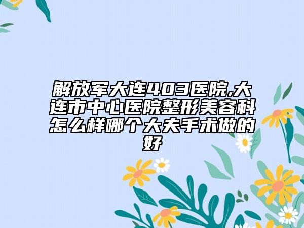 解放军大连403医院,大连市中心医院整形美容科怎么样哪个大夫手术做的好