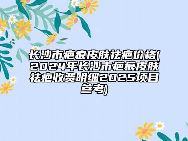 长沙市疤痕皮肤祛疤价格(2024年长沙市疤痕皮肤祛疤收费明细2025项目参考)
