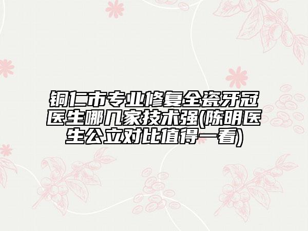 铜仁市专业修复全瓷牙冠医生哪几家技术强(陈明医生公立对比值得一看)