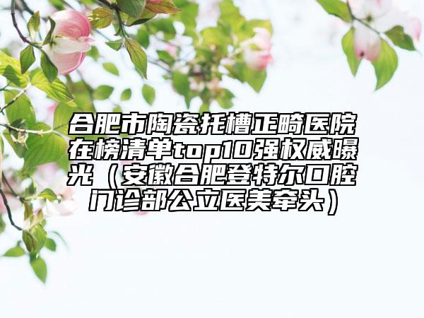合肥市陶瓷托槽正畸医院在榜清单top10强权威曝光（安徽合肥登特尔口腔门诊部公立医美牵头）