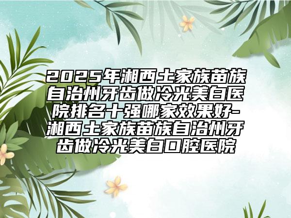 2025年湘西土家族苗族自治州牙齿做冷光美白医院排名十强哪家效果好-湘西土家族苗族自治州牙齿做冷光美白口腔医院