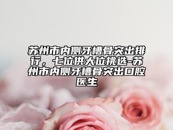 苏州市内侧牙槽骨突出排行，七位供大位挑选-苏州市内侧牙槽骨突出口腔医生