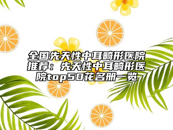全国先天性中耳畸形医院推荐：先天性中耳畸形医院top50花名册一览
