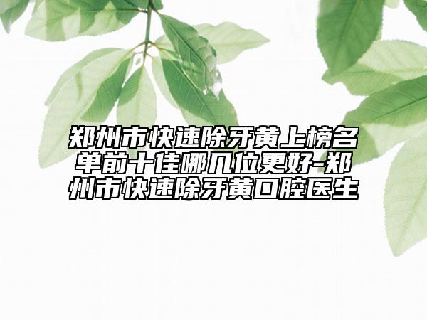 郑州市快速除牙黄上榜名单前十佳哪几位更好-郑州市快速除牙黄口腔医生