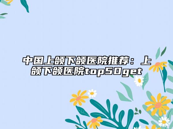 中国上颌下颌医院推荐：上颌下颌医院top50get