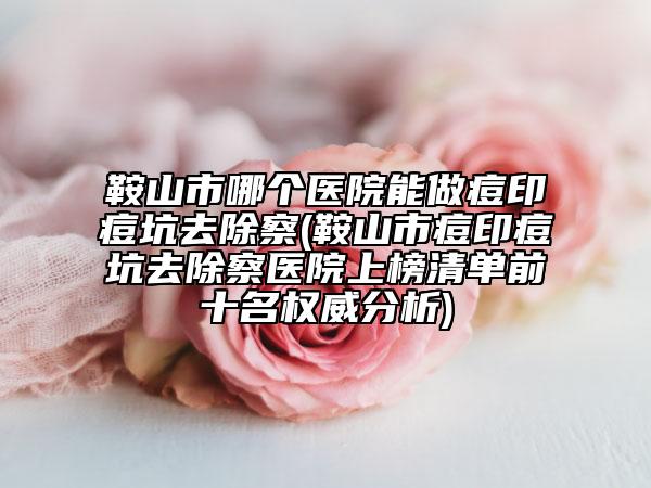 鞍山市哪个医院能做痘印痘坑去除察(鞍山市痘印痘坑去除察医院上榜清单前十名权威分析)