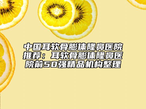 中国耳软骨膨体隆鼻医院推荐：耳软骨膨体隆鼻医院前50强精品机构整理