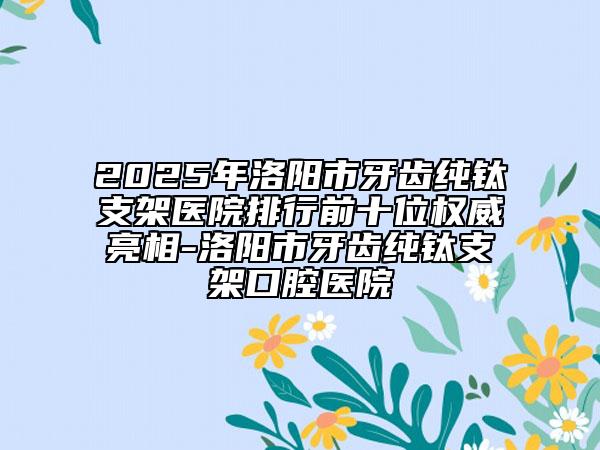 2025年洛阳市牙齿纯钛支架医院排行前十位权威亮相-洛阳市牙齿纯钛支架口腔医院