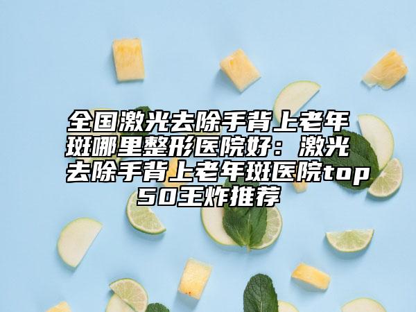 全国激光去除手背上老年斑哪里整形医院好：激光去除手背上老年斑医院top50王炸推荐