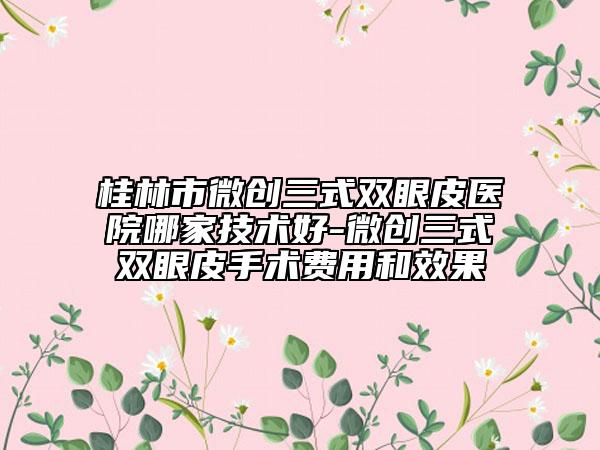 桂林市微创三式双眼皮医院哪家技术好-微创三式双眼皮手术费用和效果