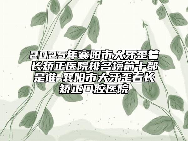 2025年襄阳市大牙歪着长矫正医院排名榜前十都是谁-襄阳市大牙歪着长矫正口腔医院