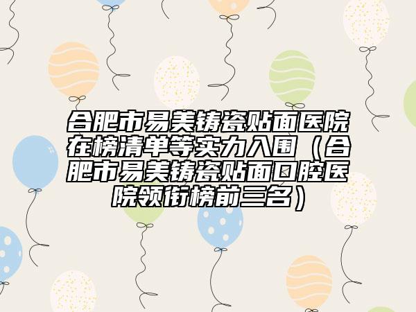 合肥市易美铸瓷贴面医院在榜清单等实力入围（合肥市易美铸瓷贴面口腔医院领衔榜前三名）