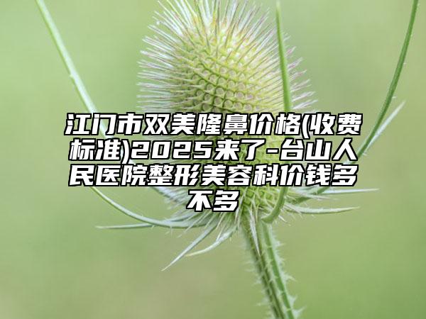 江门市双美隆鼻价格(收费标准)2025来了-台山人民医院整形美容科价钱多不多