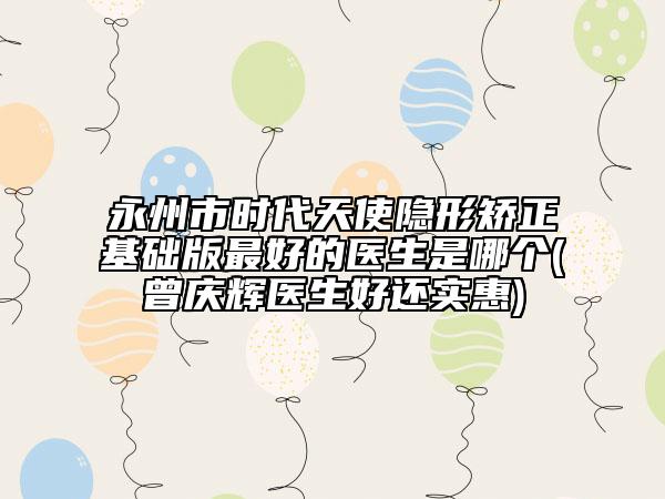 永州市时代天使隐形矫正基础版最好的医生是哪个(曾庆辉医生好还实惠)