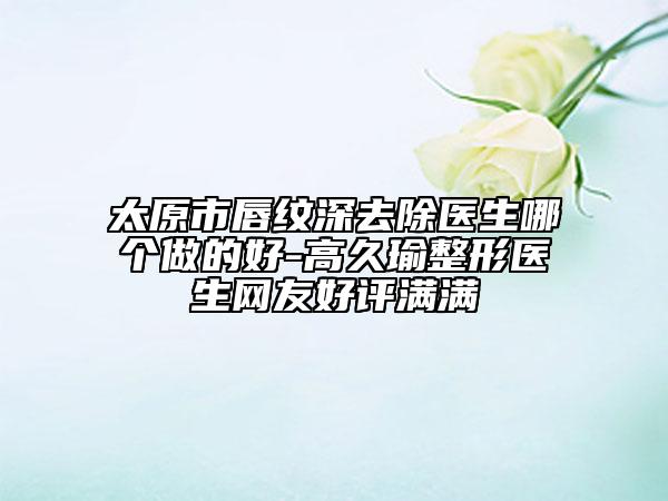 太原市唇纹深去除医生哪个做的好-高久瑜整形医生网友好评满满